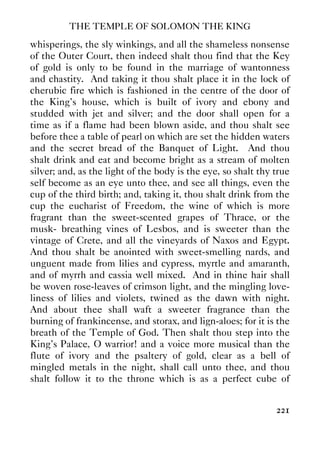 THE TEMPLE OF SOLOMON THE KING
221
whisperings, the sly winkings, and all the shameless nonsense
of the Outer Court, then indeed shalt thou find that the Key
of gold is only to be found in the marriage of wantonness
and chastity. And taking it thou shalt place it in the lock of
cherubic fire which is fashioned in the centre of the door of
the King's house, which is built of ivory and ebony and
studded with jet and silver; and the door shall open for a
time as if a flame had been blown aside, and thou shalt see
before thee a table of pearl on which are set the hidden waters
and the secret bread of the Banquet of Light. And thou
shalt drink and eat and become bright as a stream of molten
silver; and, as the light of the body is the eye, so shalt thy true
self become as an eye unto thee, and see all things, even the
cup of the third birth; and, taking it, thou shalt drink from the
cup the eucharist of Freedom, the wine of which is more
fragrant than the sweet-scented grapes of Thrace, or the
musk- breathing vines of Lesbos, and is sweeter than the
vintage of Crete, and all the vineyards of Naxos and Egypt.
And thou shalt be anointed with sweet-smelling nards, and
unguent made from lilies and cypress, myrtle and amaranth,
and of myrrh and cassia well mixed. And in thine hair shall
be woven rose-leaves of crimson light, and the mingling love-
liness of lilies and violets, twined as the dawn with night.
And about thee shall waft a sweeter fragrance than the
burning of frankincense, and storax, and lign-aloes; for it is the
breath of the Temple of God. Then shalt thou step into the
King's Palace, O warrior! and a voice more musical than the
flute of ivory and the psaltery of gold, clear as a bell of
mingled metals in the night, shall call unto thee, and thou
shalt follow it to the throne which is as a perfect cube of
 