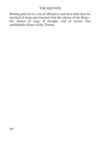 THE EQUINOX
222
flaming gold set in a sea of whiteness; and then shalt thou be
unrobed of sleep and crowned with the silence of the King—
the silence of song, of thought, and of reason, that
unthinkable silence of the Throne.
 