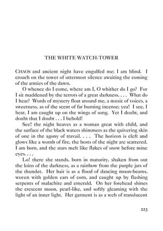 223
THE WHITE WATCH-TOWER
CHAOS and ancient night have engulfed me; I am blind. I
crouch on the tower of uttermost silence awaiting the coming
of the armies of the dawn.
O whence do I come, where am I, O whither do I go? For
I sit maddened by the terrors of a great darkness. . . . What do
I hear? Words of mystery float around me, a music of voices, a
sweetness, as of the scent of far burning incense; yea! I see, I
hear, I am caught up on the wings of song. Yet I doubt, and
doubt that I doubt . . . I behold!
See! the night heaves as a woman great with child, and
the surface of the black waters shimmers as the quivering skin
of one in the agony of travail. . . . The horizon is cleft and
glows like a womb of fire, the hosts of the night are scattered,
I am born, and the stars melt like flakes of snow before mine
eyes. . . .
Lo! there she stands, born in maturity, shaken from out
the loins of the darkness, as a rainbow from the purple jars of
the thunder. Her hair is as a flood of dancing moon-beams,
woven with golden ears of corn, and caught up by flashing
serpents of malachite and emerald. On her forehead shines
the crescent moon, pearl-like, and softly gleaming with the
light of an inner light. Her garment is as a web of translucent
 