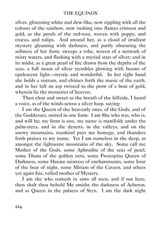 THE EQUINOX
224
silver, glistening white and dew-like, now rippling with all the
colours of the rainbow, now rushing into flames crimson and
gold, as the petals of the red-rose, woven with poppy, and
crocus, and tulips. And around her, as a cloud of irradiant
mystery gleaming with darkness, and partly obscuring the
softness of her form, sweeps a robe, woven of a network of
misty waters, and flashing with a myriad stars of silver; and in
its midst, as a great pearl of fire drawn from the depths of the
seas, a full moon of silver trembles glowing with beams of
opalescent light—mystic and wonderful. In her right hand
she holds a sistrum, and chimes forth the music of the earth,
and in her left an asp twisted to the prow of a boat of gold,
wherein lie the mysteries of heaven.
Then clear and sweet as the breath of the hillside, I heard
a voice, as of the winds across a silver harp, saying:
I am the Queen of the heavenly ones, of the Gods, and of
the Goddesses, united in one form. I am She who was, who is,
and will be; my form is one, my name is manifold; under the
palm-trees, and in the deserts, in the valleys, and on the
snowy mountains, mankind pays me homage, and thunders
forth praises to my name. Yet I am nameless in the deep, as
amongst the lightsome mountains of the sky. Some call me
Mother of the Gods, some Aphrodite of the seas of pearl,
some Diana of the golden nets, some Proserpina Queen of
Darkness, some Hecate mistress of enchantments, some Istar
of the boat of night, some Miriam of the Cavern, and others
yet again Isis, veiled mother of Mystery.
I am she who cometh in unto all men, and if not here,
then shalt thou behold Me amidst the darkness of Acheron,
and as Queen in the palaces of Styx. I am the dark night
 