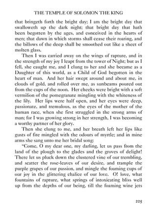 THE TEMPLE OF SOLOMON THE KING
225
that bringeth forth the bright day; I am the bright day that
swalloweth up the dark night; that bright day that hath
been begotten by the ages, and conceived in the hearts of
men; that dawn in which storms shall cease their roaring, and
the billows of the deep shall be smoothed out like a sheet of
molten glass.
Then I was carried away on the wings of rapture, and in
the strength of my joy I leapt from the tower of Night; but as I
fell, she caught me, and I clung to her and she became as a
Daughter of this world, as a Child of God begotten in the
heart of man. And her hair swept around and about me, in
clouds of gold, and rolled over me, as sunbeams poured out
from the cups of the noon. Her cheeks were bright with a soft
vermilion of the pomegranate mingling with the whiteness of
the lily. Her lips were half open, and her eyes were deep,
passionate, and tremulous, as the eyes of the mother of the
human race, when she first struggled in the strong arms of
man; for I was growing strong in her strength, I was becoming
a worthy partner of her glory.
Then she clung to me, and her breath left her lips like
gusts of fire mingled with the odours of myrtle; and in mine
arms she sang unto me her bridal song:
“Come, O my dear one, my darling, let us pass from the
land of the plough to the glades and the groves of delight!
There let us pluck down the clustered vine of our trembling,
and scatter the rose-leaves of our desire, and trample the
purple grapes of our passion, and mingle the foaming cups of
our joy in the glittering chalice of our love. O! love, what
fountains of rapture, what springs of intoxicating bliss well
up from the depths of our being, till the foaming wine jets
 