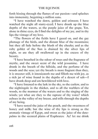 THE EQUINOX
226
forth hissing through the flames of our passion—and splashes
into immensity, begetting a million suns.
“I have watched the dawn, golden and crimson; I have
watched the night all starry-eyed; I have drunk up the blue
depths of the waters, as the purple juice of the grape. Yet,
alone in thine eyes, do I find the delights of my joy, and in thy
lips the vintage of my love.
“The flowers of the fields have I gazed on, and the gay
plumage of the birds, and the distant blue of the mountains;
but they all fade before the blush of thy cheeks; and as the
ruby goblet of the Sun is drained by the silver lips of
night, so are they all swallowed up in the excess of thy
beauty.
“I have breathed in the odour of roses and the fragrance of
myrtle, and the sweet scent of the wild jessamine. I have
drunk in the breath of the hillside, and the perfume of the
woods and the seas; yet thy breath is more fragrant than they,
it is sweeter still, it intoxicateth me and filleth me with joy, as
a rich jar of wine found in the depths of a desert of salt—I
have drunk deep and am bewildered with love.
“I have listened to the lark in the sky, to the curlew, and to
the nightingale in the thicket, and to all the warblers of the
woods, to the murmur of the waters and to the singing of the
winds; yet what are they to the rapture of thy voice? which
echoes in the valley of my breast, and trills through the depths
of my being.
“I have tasted the juice of the peach, and the sweetness of
honey and milk; but the wine of thy lips is strong as the
aromatic vintage of Egypt, and sweet as the juice of the date-
palms in the scented plains of Euphrates: Ay! let me drink
 