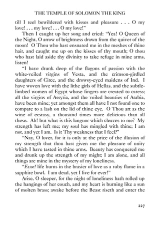 THE TEMPLE OF SOLOMON THE KING
227
till I reel bewildered with kisses and pleasure . . . O my
love! . . . my love! . . . O my love!”
Then I caught up her song and cried: “Yea! O Queen of
the Night, O arrow of brightness drawn from the quiver of the
moon! O Thou who hast ensnared me in the meshes of thine
hair, and caught me up on the kisses of thy mouth; O thou
who hast laid aside thy divinity to take refuge in mine arms,
listen!
“I have drunk deep of the flagons of passion with the
white-veiled virgins of Vesta, and the crimson-girdled
daughters of Circe, and the drowsy-eyed maidens of Ind. I
have woven love with the lithe girls of Hellas, and the subtle-
limbed women of Egypt whose fingers are created to caress;
all the virgins of Assyria, and the veiled beauties of Arabia,
have been mine; yet amongst them all have I not found one to
compare to a lash on the lid of thine eye. O Thou art as the
wine of ecstasy, a thousand times more delicious than all
these. Ah! but what is this languor which cleaves to me? My
strength has left me; my soul has mingled with thine; I am
not, and yet I am. Is it Thy weakness that I feel?”
“Nay, O lover, for it is only at the price of the illusion of
my strength that thou hast given me the pleasure of unity
which I have tasted in thine arms. Beauty has conquered me
and drunk up the strength of my might; I am alone, and all
things are mine in the mystery of my loneliness.
“Evoe! life burns in the brasier of love as a ruby flame in a
sapphire bowl. I am dead, yet I live for ever!”
Arise, O sleeper, for the night of loneliness hath rolled up
the hangings of her couch, and my heart is burning like a sun
of molten brass; awake before the Beast riseth and enter the
 
