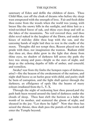 THE EQUINOX
228
sanctuary of Eden and defile the children of dawn. Thou
Child-Man, cast off the cloak of dreams who before thy sleep
wast enraptured with the strength of love. Fair and fresh didst
thou come from the woods when the world was young, with
breast like the snowy hills in the sunlight, and thine hair as a
wind-ravished forest of oak, and thine eyes deep and still as
the lakes of the mountains. No veil covered thee, and thou
didst revel naked in the laughter of the Dawn, and under the
kisses of mid-day didst thou leap with the sun, and the
caressing hands of night laid thee to rest in the cradle of the
moon. Thoughts did not tempt thee, Reason played not the
prude with thee, nor imagination the wanton. Radiant child
that thou art, thou didst grow in the light that shone from
thine eyes, no shadow of darkness fell across thy path: thy
love was strong and pure—bright as the stars of night, and
deep as the echoing depths of hills of amber, and emerald,
and vermilion.
Awake! tear from thy limbs the hempen ropes of darkness,
arise!—fire the beacon of the awakenment of the nations, and
night shall heave as an harlot great with child, and purity shall
be born of corruption, and the light shall quiver through the
darkness, an effulgence of opals like the beams of many
colours irradiated from the L. V. X.
Through the night of reckoning hast thou passed,and thy
path hath been wound around the land of darkness under the
clouds of sleep. Thou hast cleft the horizon as a babe the
womb of its mother, and scattered the gloom of night, and
shouted in thy joy: “Let there be light!” Now that thou has
seized the throne, thou shalt pass the portals of the tomb and
enter the Temple beyond.
 