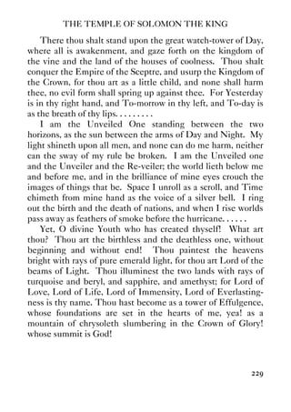 THE TEMPLE OF SOLOMON THE KING
229
There thou shalt stand upon the great watch-tower of Day,
where all is awakenment, and gaze forth on the kingdom of
the vine and the land of the houses of coolness. Thou shalt
conquer the Empire of the Sceptre, and usurp the Kingdom of
the Crown, for thou art as a little child, and none shall harm
thee, no evil form shall spring up against thee. For Yesterday
is in thy right hand, and To-morrow in thy left, and To-day is
as the breath of thy lips. . . . . . . . .
I am the Unveiled One standing between the two
horizons, as the sun between the arms of Day and Night. My
light shineth upon all men, and none can do me harm, neither
can the sway of my rule be broken. I am the Unveiled one
and the Unveiler and the Re-veiler; the world lieth below me
and before me, and in the brilliance of mine eyes crouch the
images of things that be. Space I unroll as a scroll, and Time
chimeth from mine hand as the voice of a silver bell. I ring
out the birth and the death of nations, and when I rise worlds
pass away as feathers of smoke before the hurricane. . . . . .
Yet, O divine Youth who has created thyself! What art
thou? Thou art the birthless and the deathless one, without
beginning and without end! Thou paintest the heavens
bright with rays of pure emerald light, for thou art Lord of the
beams of Light. Thou illuminest the two lands with rays of
turquoise and beryl, and sapphire, and amethyst; for Lord of
Love, Lord of Life, Lord of Immensity, Lord of Everlasting-
ness is thy name. Thou hast become as a tower of Effulgence,
whose foundations are set in the hearts of me, yea! as a
mountain of chrysoleth slumbering in the Crown of Glory!
whose summit is God!
 