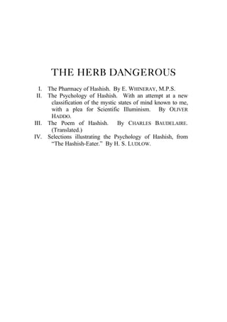THE HERB DANGEROUS
I. The Pharmacy of Hashish. By E. WHINERAY, M.P.S.
II. The Psychology of Hashish. With an attempt at a new
classification of the mystic states of mind known to me,
with a plea for Scientific Illuminism. By OLIVER
HADDO.
III. The Poem of Hashish. By CHARLES BAUDELAIRE.
(Translated.)
IV. Selections illustrating the Psychology of Hashish, from
“The Hashish-Eater.” By H. S. LUDLOW.
 