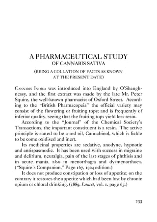 233
A PHARMACEUTICAL STUDY
OF CANNABIS SATIVA
(BEING A COLLATION OF FACTS AS KNOWN
AT THE PRESENT DATE)
CANNABIS INDICA was introduced into England by O'Shaugh-
nessy, and the first extract was made by the late Mr. Peter
Squire, the well-known pharmacist of Oxford Street. Accord-
ing to the “British Pharmacopeia” the official variety may
consist of the flowering or fruiting tops; and is frequently of
inferior quality, seeing that the fruiting tops yield less resin.
According to the “Journal” of the Chemical Society's
Transactions, the important constituent is a resin. The active
principle is stated to be a red oil, Cannabinol, which is liable
to be come oxidised and inert.
Its medicinal properties are sedative, anodyne, hypnotic
and antispasmodic. It has been used with success in migraine
and delirium, neuralgia, pain of the last stages of phthisis and
in acute mania, also in menorrhagia and dysmenorrhoea.
(“Squire's Companion,” Page 167, 1904 edition.)
It does not produce constipation or loss of appetite; on the
contrary it restores the appetite which had been lost by chronic
opium or chloral drinking. (1889, Lancet, vol. 1. page 65.)
 
