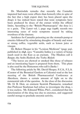 THE EQUINOX
234
Dr. Martindale remarks that recently the Cannabis
imported had more toxic effects than formerly (this in spite of
the fact that a high export duty has been placed upon the
drug); it has indeed been stated that toxic symptoms have
been produced by doses of the extract within the official
limits. According to the “British Pharmacopeia” the dose is ¼
to 1 grain. The Lancet vol. i, page 1042 (1908), records two
interesting cases of toxic symptoms caused by taking
overdoses of the tincture.
Antidotes for Cannabis poisoning are the stomach-pump or
emetics followed by stimulating draughts of brandy and water
or strong coffee, vegetable acids, such as lemon juice or
vinegar.
Dr. Robert Hooper in his “Lexicon Medicum” (page 315),
published in 1848, says: “Cannabis Indica is a variety of hemp
much used in the East as an excitant. The Hindoos call it
Bangue, the Arabs Hasheesh, the Turks Malach.
“The leaves are chewed or smoked like those of tobacco
and an intoxicating liquor is prepared from them. This plant
is also used by the Hottentots who call it Dacha.”
The following article by Mr. David Hooper, F.C.S., F.L.S.
(Curator of the Botanical Gardens at Calcutta) read at the last
meeting of the British Pharmaceutical Conference at
Aberdeen, throws a certain amount of light on to the
commercial side of the question. At the close of the discussion
Mr. D. B. Dott, an eminent Scottish Pharmacist, remarked
that Professor Stockman had refuse to investigate the drug, s
it was useless. Mr. Edmund White, Ph.C., considered that the
deterioration of the drug was due to enzymes, and suggested
careful storage to preclude enzymic activity.
 
