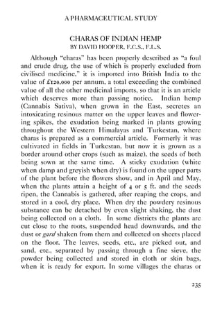 A PHARMACEUTICAL STUDY
235
CHARAS OF INDIAN HEMP
BY DAVID HOOPER, F.C.S., F.L.S.
Although “charas” has been properly described as “a foul
and crude drug, the use of which is properly excluded from
civilised medicine,” it is imported into British India to the
value of £120,000 per annum, a total exceeding the combined
value of all the other medicinal imports, so that it is an article
which deserves more than passing notice. Indian hemp
(Cannabis Sativa), when grown in the East, secretes an
intoxicating resinous matter on the upper leaves and flower-
ing spikes, the exudation being marked in plants growing
throughout the Western Himalayas and Turkestan, where
charas is prepared as a commercial article. Formerly it was
cultivated in fields in Turkestan, but now it is grown as a
border around other crops (such as maize), the seeds of both
being sown at the same time. A sticky exudation (white
when damp and greyish when dry) is found on the upper parts
of the plant before the flowers show, and in April and May,
when the plants attain a height of 4 or 5 ft. and the seeds
ripen, the Cannabis is gathered, after reaping the crops, and
stored in a cool, dry place. When dry the powdery resinous
substance can be detached by even slight shaking, the dust
being collected on a cloth. In some districts the plants are
cut close to the roots, suspended head downwards, and the
dust or gard shaken from them and collected on sheets placed
on the floor. The leaves, seeds, etc., are picked out, and
sand, etc., separated by passing through a fine sieve, the
powder being collected and stored in cloth or skin bags,
when it is ready for export. In some villages the charas or
 