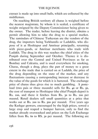 THE EQUINOX
236
extract is made up into small balls, which are collected by the
middleman.
On reaching British territory all charas is weighed before
the nearest magistrate, by whom it is sealed, a certificate of
weight swigned by the Deputy Commissioner being given to
the owner. The trader, before leaving the district, obtains a
permit allowing him to take the drug to a special market.
The zamindars of Chinese Turkestan are the vendors of the
drug, the importers being Yarkhandis or Ladakhis, who dis-
pose of it at Hoshiapur and Amritsar principally, returning
with piece-goods, or Amritsar merchants who trade with
Ladakh. The drug in this way reaches the chief cities of the
Punjab during September and October. Thence it is dis-
tributed over the Central and United Provinces as far as
Bombay and Calcutta, and is used everywhere for smoking.
Charas, though a drug, plays the part of money to a great
extent in the trade that is carried on at Ladakh, the price of
the drug depending on the state of the market, and any
fluctuations causing a corresponding increase or decrease in
the value of the goods for which it is bartered. The exchange
price of charas thus gives rise to much gambling. A pony-
load (two pais or three maunds) sells for Rs. 40 or Rs. 50,
the cost of transport to Hoshiapur (the chief Punjab depot) is
Rs. 100, and there it fetches from Rs. 30 to Rs. 100 per
maund. Retail dealers sell small quantities at a price that
works out at Rs. 200 to Rs. 500 per maund. Five years ago
the Kashgar growers, encouraged by the high prices, sowed a
large crop and reaped a bumper harvest, only to find the
market already overstocked and prices on the Leh Exchange
fallen from Rs. 60 to RS. 30 per maund. The following are
 