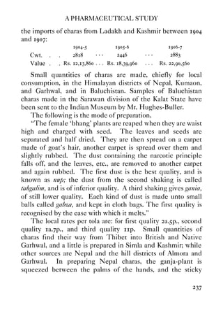 A PHARMACEUTICAL STUDY
237
the imports of charas from Ladakh and Kashmir between 1904
and 1907:
1904-5 1905-6 1906-7
Cwt. . . 2818 . . . 2446 . . . 2883
Value . . Rs. 12,13,860 . . . Rs. 18,39,960 . . . Rs. 22,90,560
Small quantities of charas are made, chiefly for local
consumption, in the Himalayan districts of Nepal, Kumaon,
and Garhwal, and in Baluchistan. Samples of Baluchistan
charas made in the Sarawan division of the Kalat State have
been sent to the Indian Museum by Mr. Hughes-Buller.
The following is the mode of preparation.
“The female ‘bhang’ plants are reaped when they are waist
high and charged with seed. The leaves and seeds are
separated and half dried. They are then spread on a carpet
made of goat's hair, another carpet is spread over them and
slightly rubbed. The dust containing the narcotic principle
falls off, and the leaves, etc., are removed to another carpet
and again rubbed. The first dust is the best quality, and is
known as nup; the dust from the second shaking is called
tahgalim, and is of inferior quality. A third shaking gives gania,
of still lower quality. Each kind of dust is made unto small
balls called gabza, and kept in cloth bags. The first quality is
recognised by the ease with which it melts.”
The local rates per tola are: for first quality 2a.5p., second
quality 1a.7p., and third quality 11p. Small quantities of
charas find their way from Thibet into British and Native
Garhwal, and a little is prepared in Simla and Kashmir; while
other sources are Nepal and the hill districts of Almora and
Garhwal. In preparing Nepal charas, the ganja-plant is
squeezed between the palms of the hands, and the sticky
 