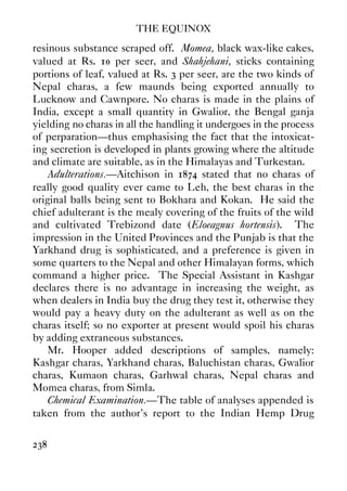 THE EQUINOX
238
resinous substance scraped off. Momea, black wax-like cakes,
valued at Rs. 10 per seer, and Shahjehani, sticks containing
portions of leaf, valued at Rs. 3 per seer, are the two kinds of
Nepal charas, a few maunds being exported annually to
Lucknow and Cawnpore. No charas is made in the plains of
India, except a small quantity in Gwalior, the Bengal ganja
yielding no charas in all the handling it undergoes in the process
of perparation—thus emphasising the fact that the intoxicat-
ing secretion is developed in plants growing where the altitude
and climate are suitable, as in the Himalayas and Turkestan.
Adulterations.—Aitchison in 1874 stated that no charas of
really good quality ever came to Leh, the best charas in the
original balls being sent to Bokhara and Kokan. He said the
chief adulterant is the mealy covering of the fruits of the wild
and cultivated Trebizond date (Eloeagnus hortensis). The
impression in the United Provinces and the Punjab is that the
Yarkhand drug is sophisticated, and a preference is given in
some quarters to the Nepal and other Himalayan forms, which
command a higher price. The Special Assistant in Kashgar
declares there is no advantage in increasing the weight, as
when dealers in India buy the drug they test it, otherwise they
would pay a heavy duty on the adulterant as well as on the
charas itself; so no exporter at present would spoil his charas
by adding extraneous substances.
Mr. Hooper added descriptions of samples, namely:
Kashgar charas, Yarkhand charas, Baluchistan charas, Gwalior
charas, Kumaon charas, Garhwal charas, Nepal charas and
Momea charas, from Simla.
Chemical Examination.—The table of analyses appended is
taken from the author's report to the Indian Hemp Drug
 