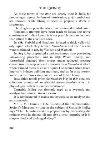 THE EQUINOX
242
All these forms of the drug are largely used in India for
producing an agreeable form of intoxication; ganjah and charas
are smoked, while bhang is used to prepare a drink or
sweetmeat.
The drug has a powerful odour, but is almost devoid of taste.
Numerous attempts have been made to isolate the active
constituent of Indian hemp; it is not possible here to do more
than allude to the chief late ones.
In 1881 Siebold and Bradbury isolated a thick yellowish
oily liquid which they termed Cannabinine and their results
were confirmed in 1884 by Warden and Waddell.
In 1894 Robert separated a dark red syrupy mass possessing
intoxicating properties and in 1896 Wood, Spivey, and
Easterfield obtained from charas under reduced pressure
certain inactive terpenes and a viscous resin Cannabinol which
when warmed melts to an oily liquid. Cannabinol when taken
internally induces delirium and sleep, and, as far as at present
known, is the intoxicating constituent of Indian hemp.
In addition to this principle Matthew Hay in 1883 obtained
colourless crystals of an alkaloid tetano-cannabine which in
physiological action resembled strychnine.
Cannabis Indica was formerly used as a hypnotic and
anodyne but is uncertain in its action.
It is administered in mania and hysteria as an anodyne and
antispasmodic.
Mr. E. M. Holmes, F.L.S., Curator of the Pharmaceutical
Society's Museum, writing on the subject of Cannabis Indica
says “The Dervishes make a preparation by macerating the
resinous type in almond oil and give a small quantity of it in
soup to produced prolonged sleep.”
 