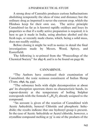 A PHARMACEUTICAL STUDY
243
A strong dose of Cannabis produces curious hallucinations
abolishing temporarily the ideas of time and distance; but the
ordinary drug as imported is never the current crop, which the
Hindoos keep for their own use. The active principle
Cannabinol (as far as is known) rapidly oxidises and loses its
properties so that if a really active preparation is required, it is
best to get it made in India, using absolute alcohol and the
fresh tops, or recently made charas, which, being a solid mass,
does not readily oxidise.
Before closing it might be well to notice in detail the final
investigations made by Messrs. Wood, Spivey, and
Easterfield.
The following is re-printed from the “Proceedings of the
Chemical Society” for 1897-8, and is to be found on page 66.
CANNABINOL
“The Authors have continued their examination of
Cannabinol, the toxic resinous constituent of Indian Hemp
(Trans. 1896, 69, 539).
“The substance boils with slight decomposition at about
400° its absorption spectrum shows no characteristic bands, its
vapour-density at the temperature of boiling Sulphur
corresponds with the formula C18H24O2 already assigned to the
compound.
“An account is given of the reaction of Cannabinol with
Acetic Anhydride, benzoyl Chloride and phosphoric Anhy-
dride; the results indicate that one hydroxyl group is present.
In the case of Acetic Anhydride or Acetyl chloride, however, a
crystalline compound melting at 75° is one of the products of the
 