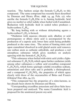 THE EQUINOX
244
reaction. The Authors assign the formula C15H18O2 to this
compound. The same compound has recently been described
by Dunstan and Henry (Proc. 1898, 14, 44, Feb. 17), who
ascribe the formula C18H22OAc to it, fuming hydriodic Acid
gives no methyl or ethyl iodide when boiled with Cannabinol.
Reduction with hydrodic Acid in sealed tubes produces a
hydro-carbon, C10H20.
“By long boiling with or without dehydrating agents a
hydro-carbon C10H16 is formed.
“Oxidation with aqueous chromic acid, alkaline or acid
permanganate or dilute nitric acid is accompanied by the
production of a caproic acid, lower fatty acids being probably
produced at the same time. The action of fuming nitric acid
upon cannabinol dissolved in cold glacial acetic acid removes
one carbon atom as carbonic anhydride, and produces a red
amorphous substance which gives numbers on analysis
agreeing with the formula C17H20N2O6.
“This substance when boiled with nitric acid yields a light-
red substance C17H20N2O8 which upon further oxidation yields
among other substances a yellow acid crystalline compound
C13H15N2O5, which forms sparingly soluble crystalline sodium,
ammonium and silver salts and is probably a dinitrophenol,
and a compound C11H11NO4, the properties of which agree
closely with those of the oxycannabin of Bolas and Francis
(Chemical News 1871, 24, 77).
“This compound has the properties of a nitro-lactone, as
has already been shown by Dunstan and Henry.
“Corresponding crystalline potassium and silver Salts have
been prepared and analysed. The name Cannabinic Acid is
proposed for the unnitrated parent oxy-acid.
 