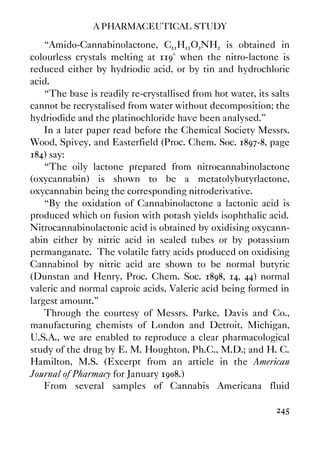 A PHARMACEUTICAL STUDY
245
“Amido-Cannabinolactone, C11H11O2NH2 is obtained in
colourless crystals melting at 119° when the nitro-lactone is
reduced either by hydriodic acid, or by tin and hydrochloric
acid.
“The base is readily re-crystallised from hot water, its salts
cannot be recrystalised from water without decomposition; the
hydriodide and the platinochloride have been analysed.”
In a later paper read before the Chemical Society Messrs.
Wood, Spivey, and Easterfield (Proc. Chem. Soc. 1897-8, page
184) say:
“The oily lactone prepared from nitrocannabinolactone
(oxycannabin) is shown to be a metatolybutyrlactone,
oxycannabin being the corresponding nitroderivative.
“By the oxidation of Cannabinolactone a lactonic acid is
produced which on fusion with potash yields isophthalic acid.
Nitrocannabinolactonic acid is obtained by oxidising oxycann-
abin either by nitric acid in sealed tubes or by potassium
permanganate. The volatile fatty acids produced on oxidising
Cannabinol by nitric acid are shown to be normal butyric
(Dunstan and Henry, Proc. Chem. Soc. 1898, 14, 44) normal
valeric and normal caproic acids, Valeric acid being formed in
largest amount.”
Through the courtesy of Messrs. Parke, Davis and Co.,
manufacturing chemists of London and Detroit, Michigan,
U.S.A., we are enabled to reproduce a clear pharmacological
study of the drug by E. M. Houghton, Ph.C., M.D.; and H. C.
Hamilton, M.S. (Excerpt from an article in the American
Journal of Pharmacy for January 1908.)
From several samples of Cannabis Americana fluid
 