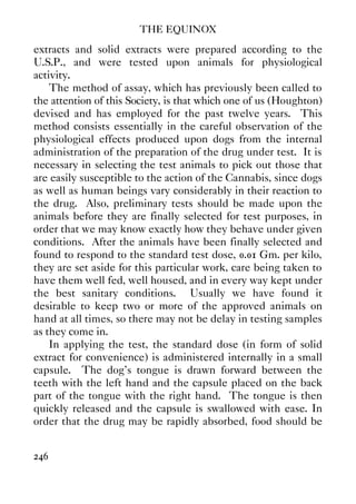 THE EQUINOX
246
extracts and solid extracts were prepared according to the
U.S.P., and were tested upon animals for physiological
activity.
The method of assay, which has previously been called to
the attention of this Society, is that which one of us (Houghton)
devised and has employed for the past twelve years. This
method consists essentially in the careful observation of the
physiological effects produced upon dogs from the internal
administration of the preparation of the drug under test. It is
necessary in selecting the test animals to pick out those that
are easily susceptible to the action of the Cannabis, since dogs
as well as human beings vary considerably in their reaction to
the drug. Also, preliminary tests should be made upon the
animals before they are finally selected for test purposes, in
order that we may know exactly how they behave under given
conditions. After the animals have been finally selected and
found to respond to the standard test dose, 0.01 Gm. per kilo,
they are set aside for this particular work, care being taken to
have them well fed, well housed, and in every way kept under
the best sanitary conditions. Usually we have found it
desirable to keep two or more of the approved animals on
hand at all times, so there may not be delay in testing samples
as they come in.
In applying the test, the standard dose (in form of solid
extract for convenience) is administered internally in a small
capsule. The dog's tongue is drawn forward between the
teeth with the left hand and the capsule placed on the back
part of the tongue with the right hand. The tongue is then
quickly released and the capsule is swallowed with ease. In
order that the drug may be rapidly absorbed, food should be
 