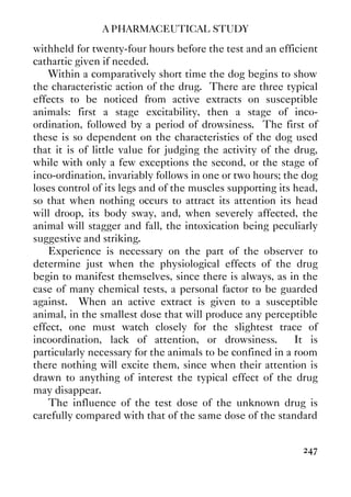 A PHARMACEUTICAL STUDY
247
withheld for twenty-four hours before the test and an efficient
cathartic given if needed.
Within a comparatively short time the dog begins to show
the characteristic action of the drug. There are three typical
effects to be noticed from active extracts on susceptible
animals: first a stage excitability, then a stage of inco-
ordination, followed by a period of drowsiness. The first of
these is so dependent on the characteristics of the dog used
that it is of little value for judging the activity of the drug,
while with only a few exceptions the second, or the stage of
inco-ordination, invariably follows in one or two hours; the dog
loses control of its legs and of the muscles supporting its head,
so that when nothing occurs to attract its attention its head
will droop, its body sway, and, when severely affected, the
animal will stagger and fall, the intoxication being peculiarly
suggestive and striking.
Experience is necessary on the part of the observer to
determine just when the physiological effects of the drug
begin to manifest themselves, since there is always, as in the
case of many chemical tests, a personal factor to be guarded
against. When an active extract is given to a susceptible
animal, in the smallest dose that will produce any perceptible
effect, one must watch closely for the slightest trace of
incoordination, lack of attention, or drowsiness. It is
particularly necessary for the animals to be confined in a room
there nothing will excite them, since when their attention is
drawn to anything of interest the typical effect of the drug
may disappear.
The influence of the test dose of the unknown drug is
carefully compared with that of the same dose of the standard
 