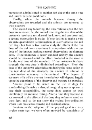 THE EQUINOX
248
preparation administered to another test dog at the same time
and under the same conditions.
Finally, when the animals become drowsy, the
observations are recorded and the animals are returned to
their quarters.
The second day following, the observations upon the two
dogs are reversed, i.e., the animal receiving the test dose of the
unknown receives a test dose of the known, and vice versa, and
a second observation is made. If one desires to make a very
accurate quantitative determination, it is advisable to use, not
two dogs, but four or five, and to study the effects of the test
dose of the unknown specimen in comparison with the test
dose of the known, making several observations on alternate
days. If the unknown is below standard activity, the amount
should be increased until the effect produced is the same as
for the test dose of the standard. If the unknown is above
strength, the test dose is diminished accordingly. From the
dose of the unknown selected as producing the same action as
the test dose of the standard, the amount of dilution or
concentration necessary is determined. The degree of
accuracy with which the test is carried out will depend largely
upon the experience of the observer and the care he exercises.
Another point to be noted in the use of dogs for
standardising Cannabis is that, although they never appear to
lose their susceptibility, the same dogs cannot be used
indefinitely for accurate testing. After a time they become so
accustomed to the effects of the drug they refuse to stand on
their feet, and so do not show the typical inco-ordination
which is its most characteristic and constant action.
Previous to the adoption of the physiological test over
twelve years ago, we were often annoyed by complaints of
 