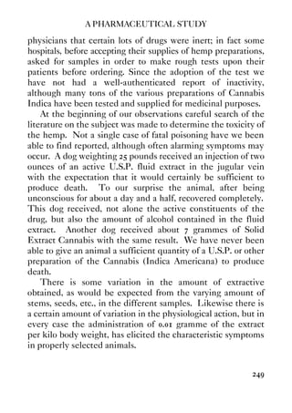 A PHARMACEUTICAL STUDY
249
physicians that certain lots of drugs were inert; in fact some
hospitals, before accepting their supplies of hemp preparations,
asked for samples in order to make rough tests upon their
patients before ordering. Since the adoption of the test we
have not had a well-authenticated report of inactivity,
although many tons of the various preparations of Cannabis
Indica have been tested and supplied for medicinal purposes.
At the beginning of our observations careful search of the
literature on the subject was made to determine the toxicity of
the hemp. Not a single case of fatal poisoning have we been
able to find reported, although often alarming symptoms may
occur. A dog weighting 25 pounds received an injection of two
ounces of an active U.S.P. fluid extract in the jugular vein
with the expectation that it would certainly be sufficient to
produce death. To our surprise the animal, after being
unconscious for about a day and a half, recovered completely.
This dog received, not alone the active constituents of the
drug, but also the amount of alcohol contained in the fluid
extract. Another dog received about 7 grammes of Solid
Extract Cannabis with the same result. We have never been
able to give an animal a sufficient quantity of a U.S.P. or other
preparation of the Cannabis (Indica Americana) to produce
death.
There is some variation in the amount of extractive
obtained, as would be expected from the varying amount of
stems, seeds, etc., in the different samples. Likewise there is
a certain amount of variation in the physiological action, but in
every case the administration of 0.01 gramme of the extract
per kilo body weight, has elicited the characteristic symptoms
in properly selected animals.
 