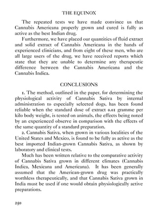 THE EQUINOX
250
The repeated tests we have made convince us that
Cannabis Americana properly grown and cured is fully as
active as the best Indian drug.
Furthermore, we have placed our quantities of fluid extract
and solid extract of Cannabis Americana in the hands of
experienced clinicians, and from eight of these men, who are
all large users of the drug, we have received reports which
state that they are unable to determine any therapeutic
difference between the Cannabis Americana and the
Cannabis Indica.
CONCLUSIONS
1. The method, outlined in the paper, for determining the
physiological activity of Cannabis Sativa by internal
administration to especially selected dogs, has been found
reliable when the standard dose of extract 0.01 gramme per
kilo body weight, is tested on animals, the effects being noted
by an experienced observe in comparison with the effects of
the same quantity of a standard preparation.
2. Cannabis Sativa, when grown in various localities of the
United States and Mexico, is found to be fully as active as the
best imported Indian-grown Cannabis Sativa, as shown by
laboratory and clinical tests.
Much has been written relative to the comparative activity
of Cannabis Sativa grown in different climates (Cannabis
Indica, Mexicana and Americana). It has been generally
assumed that the American-grown drug was practically
worthless therapeutically, and that Cannabis Sativa grown in
India must be used if one would obtain physiologically active
preparations.
 