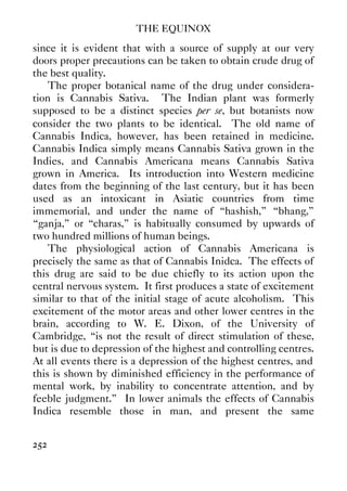 THE EQUINOX
252
since it is evident that with a source of supply at our very
doors proper precautions can be taken to obtain crude drug of
the best quality.
The proper botanical name of the drug under considera-
tion is Cannabis Sativa. The Indian plant was formerly
supposed to be a distinct species per se, but botanists now
consider the two plants to be identical. The old name of
Cannabis Indica, however, has been retained in medicine.
Cannabis Indica simply means Cannabis Sativa grown in the
Indies, and Cannabis Americana means Cannabis Sativa
grown in America. Its introduction into Western medicine
dates from the beginning of the last century, but it has been
used as an intoxicant in Asiatic countries from time
immemorial, and under the name of “hashish,” “bhang,”
“ganja,” or “charas,” is habitually consumed by upwards of
two hundred millions of human beings.
The physiological action of Cannabis Americana is
precisely the same as that of Cannabis Inidca. The effects of
this drug are said to be due chiefly to its action upon the
central nervous system. It first produces a state of excitement
similar to that of the initial stage of acute alcoholism. This
excitement of the motor areas and other lower centres in the
brain, according to W. E. Dixon, of the University of
Cambridge, “is not the result of direct stimulation of these,
but is due to depression of the highest and controlling centres.
At all events there is a depression of the highest centres, and
this is shown by diminished efficiency in the performance of
mental work, by inability to concentrate attention, and by
feeble judgment.” In lower animals the effects of Cannabis
Indica resemble those in man, and present the same
 