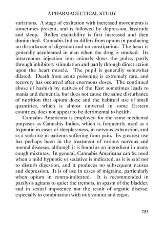 A PHARMACEUTICAL STUDY
253
variations. A stage of exaltation with increased movements is
sometimes present, and is followed by depression, lassitude
and sleep. Reflex excitability is first increased and then
diminished. Cannabis Indica differs from opium in producing
no disturbance of digestion and no constipation. The heart is
generally accelerated in man when the drug is smoked. Its
intravenous injection into animals slows the pulse, partly
through inhibitory stimulation and partly through direct action
upon the heart muscle. The pupil is generally somewhat
dilated. Death from acute poisoning is extremely rare, and
recovery has occurred after enormous doses. The continued
abuse of hashish by natives of the East sometimes leads to
mania and dementia, but does not cause the same disturbance
of nutrition that opium does; and the habitual use of small
quantities, which is almost universal in some Eastern
countries, does not appear to be detrimental to health.
Cannabis Americana is employed for the same medicinal
purposes as Cannabis Indica, which is frequently used as a
hypnotic in cases of sleeplessness, in nervous exhaustion, and
as a sedative in patients suffering from pain. Its greatest use
has perhaps been in the treatment of various nervous and
mental diseases, although it is found as an ingredient in many
cough mixtures. In general, Cannabis Americana can be used
when a mild hypnotic or sedative is indicated, as it is said not
to disturb digestion, and it produces no subsequent nausea
and depression. It is of use in cases of migraine, particularly
when opium in contra-indicated. It is recommended in
paralysis agitans to quiet the tremors, in spasm of the bladder,
and in sexual impotence not the result of organic disease,
especially in combination with nux vomica and ergot.
 