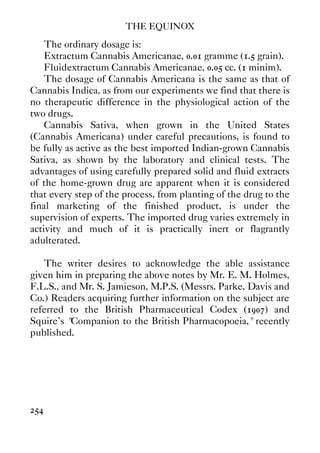 THE EQUINOX
254
The ordinary dosage is:
Extractum Cannabis Americanae, 0.01 gramme (1.5 grain).
Fluidextractum Cannabis Americanae, 0.05 cc. (1 minim).
The dosage of Cannabis Americana is the same as that of
Cannabis Indica, as from our experiments we find that there is
no therapeutic difference in the physiological action of the
two drugs.
Cannabis Sativa, when grown in the United States
(Cannabis Americana) under careful precautions, is found to
be fully as active as the best imported Indian-grown Cannabis
Sativa, as shown by the laboratory and clinical tests. The
advantages of using carefully prepared solid and fluid extracts
of the home-grown drug are apparent when it is considered
that every step of the process, from planting of the drug to the
final marketing of the finished product, is under the
supervision of experts. The imported drug varies extremely in
activity and much of it is practically inert or flagrantly
adulterated.
The writer desires to acknowledge the able assistance
given him in preparing the above notes by Mr. E. M. Holmes,
F.L.S., and Mr. S. Jamieson, M.P.S. (Messrs. Parke, Davis and
Co.) Readers acquiring further information on the subject are
referred to the British Pharmaceutical Codex (1907) and
Squire's "Companion to the British Pharmacopoeia," recently
published.
 