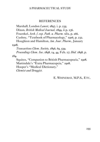 A PHARMACEUTICAL STUDY
255
REFERENCES
Marshall, London Lancet, 1897, i. p. 235.
Dixon, British Medical Journal, 1899, ii p. 136.
Fraenkel, Arch. f. exp. Path. u. Pharm. xlix, p. 266.
Cushny, “Textbook of Pharmacology,” 1906, p. 232.
Houghton and Hamilton, Am. Jour. Pharm., January
1908.
Transactions Chem. Society, 1896, 69, 539.
Proceedings Chem. Soc. 1898, 14, 44, Feb. 17; Ibid. 1898, p.
184.
Squires, “Companion to British Pharmacopoeia,” 1908.
Martindale's “Extra Pharmacopeia,” 1908.
Hooper's “Medical Dictionary.”
Chemist and Druggist.
E. WHINERAY, M.P.S., ETC.
 