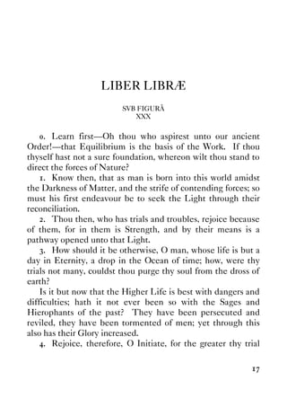 17
LIBER LIBRÆ
SVB FIGURÂ
XXX
0. Learn first—Oh thou who aspirest unto our ancient
Order!—that Equilibrium is the basis of the Work. If thou
thyself hast not a sure foundation, whereon wilt thou stand to
direct the forces of Nature?
1. Know then, that as man is born into this world amidst
the Darkness of Matter, and the strife of contending forces; so
must his first endeavour be to seek the Light through their
reconciliation.
2. Thou then, who has trials and troubles, rejoice because
of them, for in them is Strength, and by their means is a
pathway opened unto that Light.
3. How should it be otherwise, O man, whose life is but a
day in Eternity, a drop in the Ocean of time; how, were thy
trials not many, couldst thou purge thy soul from the dross of
earth?
Is it but now that the Higher Life is best with dangers and
difficulties; hath it not ever been so with the Sages and
Hierophants of the past? They have been persecuted and
reviled, they have been tormented of men; yet through this
also has their Glory increased.
4. Rejoice, therefore, O Initiate, for the greater thy trial
 