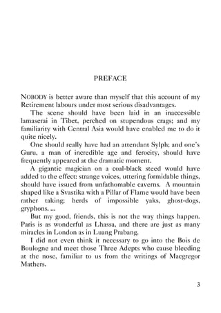 3
PREFACE
NOBODY is better aware than myself that this account of my
Retirement labours under most serious disadvantages.
The scene should have been laid in an inaccessible
lamaserai in Tibet, perched on stupendous crags; and my
familiarity with Central Asia would have enabled me to do it
quite nicely.
One should really have had an attendant Sylph; and one's
Guru, a man of incredible age and ferocity, should have
frequently appeared at the dramatic moment.
A gigantic magician on a coal-black steed would have
added to the effect: strange voices, uttering formidable things,
should have issued from unfathomable caverns. A mountain
shaped like a Svastika with a Pillar of Flame would have been
rather taking; herds of impossible yaks, ghost-dogs,
gryphons. ...
But my good, friends, this is not the way things happen.
Paris is as wonderful as Lhassa, and there are just as many
miracles in London as in Luang Prabang.
I did not even think it necessary to go into the Bois de
Boulogne and meet those Three Adepts who cause bleeding
at the nose, familiar to us from the writings of Macgregor
Mathers.
 