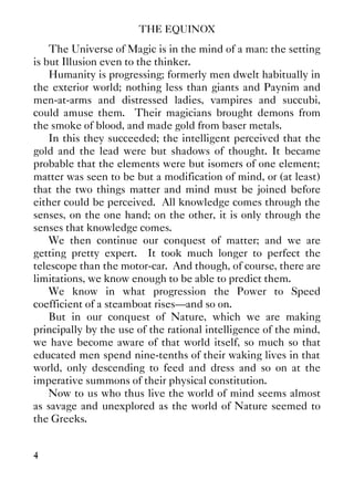 THE EQUINOX
4
The Universe of Magic is in the mind of a man: the setting
is but Illusion even to the thinker.
Humanity is progressing; formerly men dwelt habitually in
the exterior world; nothing less than giants and Paynim and
men-at-arms and distressed ladies, vampires and succubi,
could amuse them. Their magicians brought demons from
the smoke of blood, and made gold from baser metals.
In this they succeeded; the intelligent perceived that the
gold and the lead were but shadows of thought. It became
probable that the elements were but isomers of one element;
matter was seen to be but a modification of mind, or (at least)
that the two things matter and mind must be joined before
either could be perceived. All knowledge comes through the
senses, on the one hand; on the other, it is only through the
senses that knowledge comes.
We then continue our conquest of matter; and we are
getting pretty expert. It took much longer to perfect the
telescope than the motor-car. And though, of course, there are
limitations, we know enough to be able to predict them.
We know in what progression the Power to Speed
coefficient of a steamboat rises—and so on.
But in our conquest of Nature, which we are making
principally by the use of the rational intelligence of the mind,
we have become aware of that world itself, so much so that
educated men spend nine-tenths of their waking lives in that
world, only descending to feed and dress and so on at the
imperative summons of their physical constitution.
Now to us who thus live the world of mind seems almost
as savage and unexplored as the world of Nature seemed to
the Greeks.
 