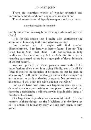 JOHN ST. JOHN
5
There are countless worlds of wonder unpath'd and
uncomprehended—and even unguessed, we doubt not.
Therefore we set out diligently to explore and map these
untrodden regions of the mind.
Surely our adventures may be as exciting as those of Cortes or
Cook!
It is for this reason that I invite with confidence the
attention of humanity to this record of my journey.
But another set of people will find another
disappointment. I am hardly an heroic figure. I am not The
Good Young Man That Died. I do not remain in holy
meditation, balanced on my left eyelash, for forty years,
restoring exhausted nature by a single grain of rice at intervals
of several months.
You will perceive in these pages a man with all his
imperfections thick upon him trying blindly, yet with all his
force, to control the thoughts of his mind, so that he shall be
able to say “I will think this thought and not that thought” at
any moment, as easily as (having conquered Nature) we are all
able to say “I will drink this wine, and not that wine.”
For, as we have now learnt, our happiness does not at all
depend upon our possessions or our power. We would all
rather be dead than be a millionaire who lives in daily dread of
murder or blackmail.
Our happiness depends upon our state of mind. It is the
mastery of these things that the Magicians of to-day have set
out to obtain for humanity; they will not turn back, or turn
aside.
 