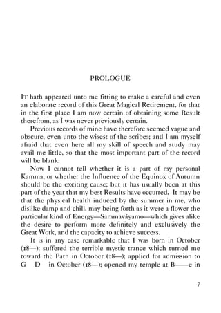 7
PROLOGUE
IT hath appeared unto me fitting to make a careful and even
an elaborate record of this Great Magical Retirement, for that
in the first place I am now certain of obtaining some Result
therefrom, as I was never previously certain.
Previous records of mine have therefore seemed vague and
obscure, even unto the wisest of the scribes; and I am myself
afraid that even here all my skill of speech and study may
avail me little, so that the most important part of the record
will be blank.
Now I cannot tell whether it is a part of my personal
Kamma, or whether the Influence of the Equinox of Autumn
should be the exciting cause; but it has usually been at this
part of the year that my best Results have occurred. It may be
that the physical health induced by the summer in me, who
dislike damp and chill, may being forth as it were a flower the
particular kind of Energy—Sammaváyamo—which gives alike
the desire to perform more definitely and exclusively the
Great Work, and the capacity to achieve success.
It is in any case remarkable that I was born in October
(18—); suffered the terrible mystic trance which turned me
toward the Path in October (18—); applied for admission to
G∴ D∴ in October (18—); opened my temple at B——e in
 