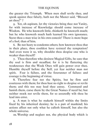 THE EQUINOX
18
the greater thy Triumph. When men shall revile thee, and
speak against thee falsely, hath not the Master said, “Blessed
art thou!” ?
5. Yet, oh aspirant, let thy victories bring thee not Vanity,
for with increase of Knowledge should come increase of
Wisdom. He who knoweth little, thinketh he knoweth much;
but he who knoweth much hath learned his own ignorance.
Seest thou a man wise in his own conceit? There is more hope
of a fool, than of him.
6. Be not hasty to condemn others; how knowest thou that
in their place, thou couldest have resisted the temptation?
And even were it so, why shouldst thou despise one who is
weaker than thyself?
7. Thou therefore who desirest Magical Gifts, be sure that
thy soul is firm and steadfast; for it is by flattering thy
weaknesses that the Weak Ones will gain power over thee.
Humble thyself before thy Self, yet fear neither man not
spirit. Fear is failure, and the forerunner of failure: and
courage is the beginning of virtue.
8. Therefore fear not the Spirits, but be firm and
courteous with them; for thou hast no right to despise or revile
them; and this too may lead thee astray. Command and
banish them, curse them by the Great Names if need be; but
neither mock nor revile them, for so assuredly wilt thou be
lead into error.
9. A man is what he maketh himself within the limits
fixed by his inherited destiny; he is a part of mankind; his
actions affect not only what he calleth himself, but also the
whole universe.
10. Worship and neglect not, the physical body which is
 