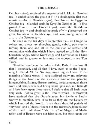 THE EQUINOX
8
October (18—); received the mysteries of L.I.L. in October
(19—); and obtained the grade of 6° = 5°; obtained the first true
mystic results in October (19—); first landed in Egypt in
October (19—); landed again in Egypt in October (19—); first
parted from . . . in October (19—); wrote the B.-i-M. in
October (19—), and obtained the grade of 7° = 4°; received the
great Initiation in October 19-; and, continuing, received
. . . . . . . . in October 19—.
So then in the last days of September 19— do I begin to
collect and direct my thoughts; gently, subtly, persistently
turning them one and all to the question of retreat and
communion with that which I have agreed to call the Holy
Guardian Angel, whose Knowledge and Conversation I have
willed, and in greater or less measure enjoyed, since Ten
Years.
Terrible have been the ordeals of the Path; I have lost all
that I possessed, and all that I love, even as at the Begin-
ning I offered All for Nothing, unwitting as I was of the
meaning of those words. I have suffered many and grievous
things at the hands of the elements, and of the planets;
hunger, thirst, fatigue, disease, anxiety, bereavement, all those
woes and others have laid heavy hand upon me, and behold!
as I look back upon these years, I declare that all hath been
very well. For so great is the Reward which I (unworthy)
have attained that the Ordeals seem but incidents hardly
worthy to mention, save in so far as they are the Levers by
which I moved the World. Even those dreadful periods of
“dryness” and of despair seem but the necessary lying fallow
of the Earth. All those “false paths” of Magic and Medi-
tation and of Reason were not false paths, but steps upon the
 