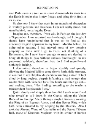 JOHN ST. JOHN
9
true Path; even a a tree must shoot downwards its roots into
the Earth in order that it may flower, and bring forth fruit in
its season.
So also now I know that even in my months of absorption
in worldly pleasure and business, I am not really there, but
stand behind, preparing the Event.
Imagine me, therefore, if you will, in Paris on the last day
of September. How surprised was I—though, had I thought, I
should have remembered that it was so—to find all my
necessary magical apparatus to my hand! Months before, for
quite other reasons, I had moved most of my portable
property to Paris; now I go to Paris, not thinking of a
Retirement, for I now know enough to trust my destiny to
bring all things to pass without anxious forethought on my
part—and suddenly, therefore, here do I find myself—and
nothing is lacking.
I determined therefore to begin steadily and quietly,
allowing the Magical Will to come slowly forth, daily stronger,
in contrast to my old plan, desperation kindling a store of fuel
dried by long neglect, despair inflaming a mad energy that
would blaze with violence for a few hours and then go out—
and nothing done. “Not hurling, according to the oracle, a
transcendent foot towards Piety.”
Quite slowly and simply therefore did I wash myself and
robe myself as laid down in the Goetia, taking the Violet
Robe of an Exempt Adept (being a single Garment), wearing
the Ring of an Exempt Adept, and that Secret Ring which
hath been entrusted to my keeping by the Masters. Also I
took the Almond Wand of Abramelin and the Secret Tibetan
Bell, made of Electrum Magicum with its striker of human
 