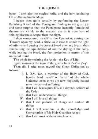 THE EQUINOX
10
bone. I took also the magical knife, and the holy Anointing
Oil of Abramelin the Mage.
I began then quite casually by performing the Lesser
Banishing Ritual of the Pentagram, finding to my great joy
and some surprise that the Pentagrams instantly formulated
themselves, visible to the material eye as it were bars of
shining blackness deeper than the night.
I then consecrated myself to the Operation; cutting the
Tonsure upon my head, a circle, as it were to admit the light
of infinity: and cutting the cross of blood upon my breast, thus
symbolising the equilibration of and the slaying of the body,
while loosing the blood, the first projection in matter of the
universal Fluid.
The whole formulating the Ankh—the Key of Life!
I gave moreover the signs of the grades from 0°=0° to 7°=4°.
Then did I take upon myself the Great Obligation as
follows:
I. I, O.M. &c., a member of the Body of God,
hereby bind myself on behalf of the whole
Universe, even as we are now physically bound
unto the cross of suffering:
II. that I will lead a pure life, as a devoted servant of
the Order:
III. that I will understand all things:
IV. that I will love all things
V. that I will perform all things and endure all
things
VI. that I will continue in the Knowledge and
Conversation of My Holy Guardian Angel:
VII. that I will work without attachment:
 