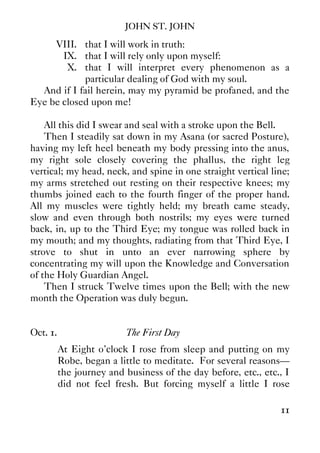 JOHN ST. JOHN
11
VIII. that I will work in truth:
IX. that I will rely only upon myself:
X. that I will interpret every phenomenon as a
particular dealing of God with my soul.
And if I fail herein, may my pyramid be profaned, and the
Eye be closed upon me!
All this did I swear and seal with a stroke upon the Bell.
Then I steadily sat down in my Asana (or sacred Posture),
having my left heel beneath my body pressing into the anus,
my right sole closely covering the phallus, the right leg
vertical; my head, neck, and spine in one straight vertical line;
my arms stretched out resting on their respective knees; my
thumbs joined each to the fourth finger of the proper hand.
All my muscles were tightly held; my breath came steady,
slow and even through both nostrils; my eyes were turned
back, in, up to the Third Eye; my tongue was rolled back in
my mouth; and my thoughts, radiating from that Third Eye, I
strove to shut in unto an ever narrowing sphere by
concentrating my will upon the Knowledge and Conversation
of the Holy Guardian Angel.
Then I struck Twelve times upon the Bell; with the new
month the Operation was duly begun.
Oct. 1. The First Day
At Eight o'clock I rose from sleep and putting on my
Robe, began a little to meditate. For several reasons—
the journey and business of the day before, etc., etc., I
did not feel fresh. But forcing myself a little I rose
 