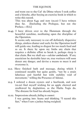 THE EQUINOX
12
and went out to the Caf‚ du Dôme where I took coffee
and a biroche, after buying an exercise book in which to
write this record.
This was about 8.45; and now (10.10) I have written
thus far. [Including the Prologue, but not the
Preface.—ED.]
10.45. I have driven over to the Hammam through the
beautiful sunshine, meditating upon the discipline of
the Operation.
It seems only necessary to cut off definitely dispersive
things, aimless chatter and such; for the Operation itself
will guide one, leading to disgust for too much food and
so on. It there by upon my limbs any chain that
requires a definite effort to break it, perhaps sleep is
that chain. But we shall see—solvitur ambulando. If any
asceticism be desirable later on, true wariness will soon
detect any danger, and devise a means to meet it and
overcome it.
12.0. Have finished bath and massage, during which I
continued steadily but quite gently, “not by a strain
laborious and hurtful but with stability void of
movement,” willing the Presence of Adonai.
12.5. I ordered a dozen oysters and a beefsteak, and now
(12.10) find myself wishing for an apple chewed and
swallowed by deglutition, as the Hatha Yogis do.
The distaste for food has already begun.
12.12. Impressions already failing to connect.
I was getting into Asana and thinking “I record this
fact,” when I saw a jockey being weighed.
 