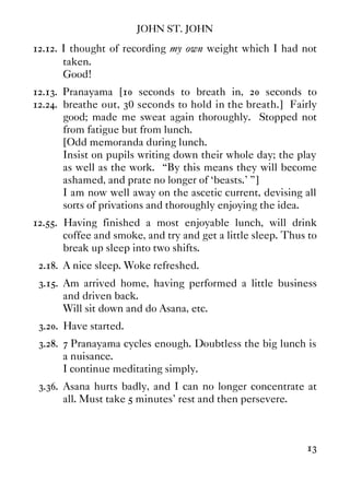 JOHN ST. JOHN
13
12.12. I thought of recording my own weight which I had not
taken.
Good!
12.13. Pranayama [10 seconds to breath in, 20 seconds to
12.24. breathe out, 30 seconds to hold in the breath.] Fairly
good; made me sweat again thoroughly. Stopped not
from fatigue but from lunch.
[Odd memoranda during lunch.
Insist on pupils writing down their whole day; the play
as well as the work. “By this means they will become
ashamed, and prate no longer of ‘beasts.' ”]
I am now well away on the ascetic current, devising all
sorts of privations and thoroughly enjoying the idea.
12.55. Having finished a most enjoyable lunch, will drink
coffee and smoke, and try and get a little sleep. Thus to
break up sleep into two shifts.
2.18. A nice sleep. Woke refreshed.
3.15. Am arrived home, having performed a little business
and driven back.
Will sit down and do Asana, etc.
3.20. Have started.
3.28. 7 Pranayama cycles enough. Doubtless the big lunch is
a nuisance.
I continue meditating simply.
3.36. Asana hurts badly, and I can no longer concentrate at
all. Must take 5 minutes' rest and then persevere.
 