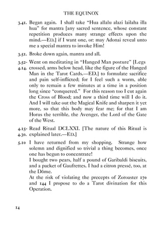 THE EQUINOX
14
3.41. Began again. I shall take “Hua allalu alazi lailaha illa
hua” for mantra [any sacred sentence, whose constant
repetition produces many strange effects upon the
mind.—ED.] if I want one, or: may Adonai reveal unto
me a special mantra to invoke Him!
3.51. Broke down again, mantra and all.
3.52- Went on meditating in “Hanged Man posture” [Legs
4.14. crossed, arms below head, like the figure of the Hanged
Man in the Tarot Cards.—ED.] to formulate sacrifice
and pain self-inflicted; for I feel such a worm, able
only to remain a few minutes at a time in a position
long since “conquered.” For this reason too I cut again
the Cross of Blood; and now a third time will I do it.
And I will take out the Magical Knife and sharpen it yet
more, so that this body may fear me; for that I am
Horus the terrible, the Avenger, the Lord of the Gate
of the West.
4.15- Read Ritual DCLXXI. [The nature of this Ritual is
4.30. explained later.—ED.]
5.10 I have returned from my shopping. Strange how
solemn and dignified so trivial a thing becomes, once
one has begun to concentrate!
I bought two pears, half a pound of Garibaldi biscuits,
and a packet of Gaufrettes. I had a citron pressé, too, at
the Dôme.
At the risk of violating the precepts of Zoroaster 170
and 144 I propose to do a Tarot divination for this
Operation.
 