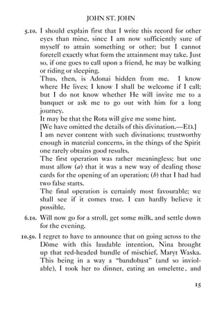 JOHN ST. JOHN
15
5.10. I should explain first that I write this record for other
eyes than mine, since I am now sufficiently sure of
myself to attain something or other; but I cannot
foretell exactly what form the attainment may take. Just
so, if one goes to call upon a friend, he may be walking
or riding or sleeping.
Thus, then, is Adonai hidden from me. I know
where He lives; I know I shall be welcome if I call;
but I do not know whether He will invite me to a
banquet or ask me to go out with him for a long
journey.
It may be that the Rota will give me some hint.
[We have omitted the details of this divination.—ED.]
I am never content with such divinations; trustworthy
enough in material concerns, in the things of the Spirit
one rarely obtains good results.
The first operation was rather meaningless; but one
must allow (a) that it was a new way of dealing those
cards for the opening of an operation; (b) that I had had
two false starts.
The final operation is certainly most favourable; we
shall see if it comes true. I can hardly believe it
possible.
6.10. Will now go for a stroll, get some milk, and settle down
for the evening.
10.50. I regret to have to announce that on going across to the
Dôme with this laudable intention, Nina brought
up that red-headed bundle of mischief, Maryt Waska.
This being in a way a “bandobast” (and so inviol-
able), I took her to dinner, eating an omelette, and
 
