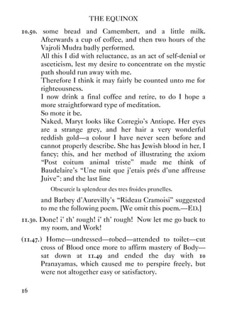 THE EQUINOX
16
10.50. some bread and Camembert, and a little milk.
Afterwards a cup of coffee, and then two hours of the
Vajroli Mudra badly performed.
All this I did with reluctance, as an act of self-denial or
asceticism, lest my desire to concentrate on the mystic
path should run away with me.
Therefore I think it may fairly be counted unto me for
righteousness.
I now drink a final coffee and retire, to do I hope a
more straightforward type of meditation.
So mote it be.
Naked, Maryt looks like Corregio's Antiope. Her eyes
are a strange grey, and her hair a very wonderful
reddish gold—a colour I have never seen before and
cannot properly describe. She has Jewish blood in her, I
fancy; this, and her method of illustrating the axiom
“Post coitum animal triste” made me think of
Baudelaire's “Une nuit que j'etais prés d'une affreuse
Juive”: and the last line
Obscurcir la splendeur des tres froides prunelles.
and Barbey d'Aurevilly's “Rideau Cramoisi” suggested
to me the following poem. [We omit this poem.—ED.]
11.30. Done! i' th' rough! i' th' rough! Now let me go back to
my room, and Work!
(11.47.) Home—undressed—robed—attended to toilet—cut
cross of Blood once more to affirm mastery of Body—
sat down at 11.49 and ended the day with 10
Pranayamas, which caused me to perspire freely, but
were not altogether easy or satisfactory.
 