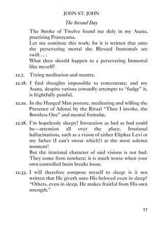 JOHN ST. JOHN
17
The Second Day
The Stroke of Twelve found me duly in my Asana,
practising Pranayama.
Let me continue this work; for it is written that unto
the persevering mortal the Blessed Immortals are
swift . . .
What then should happen to a persevering Immortal
like myself?
12.7. Trying meditation and mantra.
12.18. I find thoughts impossible to concentrate; and my
Asana, despite various cowardly attempts to “fudge” it,
is frightfully painful.
12.20. In the Hanged Man posture, meditating and willing the
Presence of Adonai by the Ritual “Thee I invoke, the
Bornless One” and mental formulæ.
12.28. I'm hopelessly sleepy! Invocation as bad as bad could
be—attention all over the place. Irrational
hallucinations, such as a vision of either Eliphaz Levi or
my father (I can't swear which!) at the most solemn
moment!
But the irrational character of said visions is not bad.
They come from nowhere; it is much worse when your
own controlled brain breaks loose.
12.33. I will therefore compose myself to sleep: is it not
written that He giveth unto His beloved even in sleep?
“Others, even in sleep, He makes fruitful from His own
strength.”
 