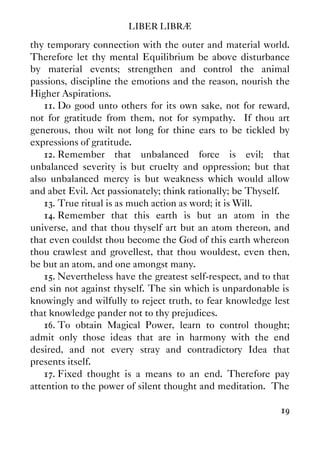 LIBER LIBRÆ
19
thy temporary connection with the outer and material world.
Therefore let thy mental Equilibrium be above disturbance
by material events; strengthen and control the animal
passions, discipline the emotions and the reason, nourish the
Higher Aspirations.
11. Do good unto others for its own sake, not for reward,
not for gratitude from them, not for sympathy. If thou art
generous, thou wilt not long for thine ears to be tickled by
expressions of gratitude.
12. Remember that unbalanced force is evil; that
unbalanced severity is but cruelty and oppression; but that
also unbalanced mercy is but weakness which would allow
and abet Evil. Act passionately; think rationally; be Thyself.
13. True ritual is as much action as word; it is Will.
14. Remember that this earth is but an atom in the
universe, and that thou thyself art but an atom thereon, and
that even couldst thou become the God of this earth whereon
thou crawlest and grovellest, that thou wouldest, even then,
be but an atom, and one amongst many.
15. Nevertheless have the greatest self-respect, and to that
end sin not against thyself. The sin which is unpardonable is
knowingly and wilfully to reject truth, to fear knowledge lest
that knowledge pander not to thy prejudices.
16. To obtain Magical Power, learn to control thought;
admit only those ideas that are in harmony with the end
desired, and not every stray and contradictory Idea that
presents itself.
17. Fixed thought is a means to an end. Therefore pay
attention to the power of silent thought and meditation. The
 