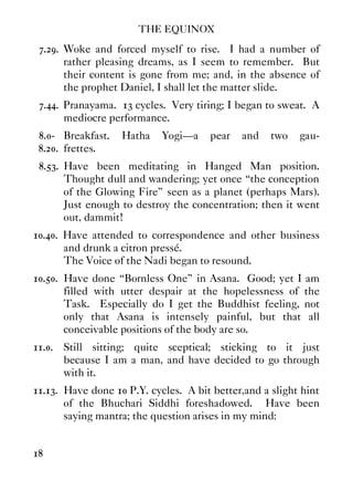 THE EQUINOX
18
7.29. Woke and forced myself to rise. I had a number of
rather pleasing dreams, as I seem to remember. But
their content is gone from me; and, in the absence of
the prophet Daniel, I shall let the matter slide.
7.44. Pranayama. 13 cycles. Very tiring; I began to sweat. A
mediocre performance.
8.0- Breakfast. Hatha Yogi—a pear and two gau-
8.20. frettes.
8.53. Have been meditating in Hanged Man position.
Thought dull and wandering; yet once “the conception
of the Glowing Fire” seen as a planet (perhaps Mars).
Just enough to destroy the concentration; then it went
out, dammit!
10.40. Have attended to correspondence and other business
and drunk a citron pressé.
The Voice of the Nadi began to resound.
10.50. Have done “Bornless One” in Asana. Good; yet I am
filled with utter despair at the hopelessness of the
Task. Especially do I get the Buddhist feeling, not
only that Asana is intensely painful, but that all
conceivable positions of the body are so.
11.0. Still sitting; quite sceptical; sticking to it just
because I am a man, and have decided to go through
with it.
11.13. Have done 10 P.Y. cycles. A bit better,and a slight hint
of the Bhuchari Siddhi foreshadowed. Have been
saying mantra; the question arises in my mind:
 