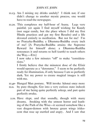 JOHN ST. JOHN
19
11.13. Am I mixing my drinks unduly? I think not; if one
didn't change to another mystic process, one would
have to read the newspaper.
11.20. This completes my half-hour of Asana. Legs very
painful; yet again I find myself wishing for Kandy
(not sugar candy, but the place where I did my first
Hindu practices and got my first Results) and a life
devoted entirely to meditation. But not for me! I'm
no Pratyeka-Buddha; a Dhamma-Buddha every inch
of me! [A Pratyeka-Buddha attains the Supreme
Reward for himself alone; a Dhamma-Buddha
renounces it and returns to hell (earth) to teach others
the Way.—ED.]
I now take a few minutes “off” to make “considera-
tions.”
I firmly believe that the minutest dose of the Elixir
would operate as a “detonator.” I seem to be perfectly
ready for illumination, if only because I am so perfectly
dark. Yet my power to create magical images is still
with me.
11.40- Hanged Man posture. Will invoke Adonai once more
12.0. by pure thought. Got into a very curious state indeed;
part of me being quite perfectly asleep, and part quite
perfectly awake.
2.10. Have slept, and that soundly, though with many
dreams. Awaking with the utmost horror and loath-
ing of the Path of the Wise—it seemed somehow like a
vast dragon-demon with bronze green wings irides-
cent that rose up startled and angry. And I saw that
 