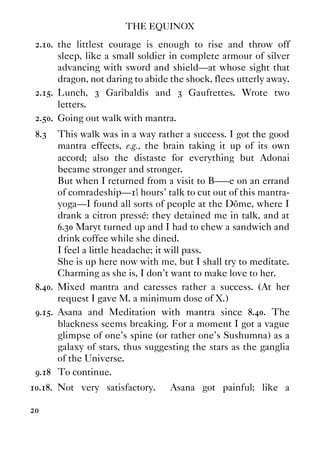 THE EQUINOX
20
2.10. the littlest courage is enough to rise and throw off
sleep, like a small soldier in complete armour of silver
advancing with sword and shield—at whose sight that
dragon, not daring to abide the shock, flees utterly away.
2.15. Lunch, 3 Garibaldis and 3 Gaufrettes. Wrote two
letters.
2.50. Going out walk with mantra.
8.3 This walk was in a way rather a success. I got the good
mantra effects, e.g., the brain taking it up of its own
accord; also the distaste for everything but Adonai
became stronger and stronger.
But when I returned from a visit to B–––e on an errand
of comradeship—1½ hours' talk to cut out of this mantra-
yoga—I found all sorts of people at the Dôme, where I
drank a citron pressé: they detained me in talk, and at
6.30 Maryt turned up and I had to chew a sandwich and
drink coffee while she dined.
I feel a little headache; it will pass.
She is up here now with me, but I shall try to meditate.
Charming as she is, I don't want to make love to her.
8.40. Mixed mantra and caresses rather a success. (At her
request I gave M. a minimum dose of X.)
9.15. Asana and Meditation with mantra since 8.40. The
blackness seems breaking. For a moment I got a vague
glimpse of one's spine (or rather one's Sushumna) as a
galaxy of stars, thus suggesting the stars as the ganglia
of the Universe.
9.18 To continue.
10.18. Not very satisfactory. Asana got painful; like a
 