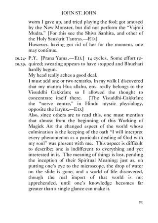 JOHN ST. JOHN
21
worm I gave up, and tried playing the fool; got amused
by the New Monster, but did not perform the “Vajroli
Mudra.” [For this see the Shiva Sanhita, and other of
the Holy Sanskrit Tantras.—ED.]
However, having got rid of her for the moment, one
may continue.
10.24- P.Y. [Prana Yama.—ED.] 14 cycles. Some effort re-
10.39. quired; sweating appears to have stopped and Bhuchari
hardly begun.
My head really aches a good deal.
I must add one or two remarks. In my walk I discovered
that my mantra Hua allahu, etc., really belongs to the
Visuddhi Cakkrâm; so I allowed the thought to
concentrate itself there. [The Visuddhi-Cakkrâm:
the “nerve centre,” in Hindu mystic physiology,
opposite the larynx.—ED.]
Also, since others are to read this, one must mention
that almost from the beginning of this Working of
Magick Art the changed aspect of the world whose
culmination is the keeping of the oath “I will interpret
every phenomenon as a particular dealing of God with
my soul” was present with me. This aspect is difficult
to describe; one is indifferent to everything and yet
interested in it. The meaning of things is lost, pending
the inception of their Spiritual Meaning; just as, on
putting one's eye to the microscope, the drop of water
on the slide is gone, and a world of life discovered,
though the real import of that world is not
apprehended, until one's knowledge becomes far
greater than a single glance can make it.
 